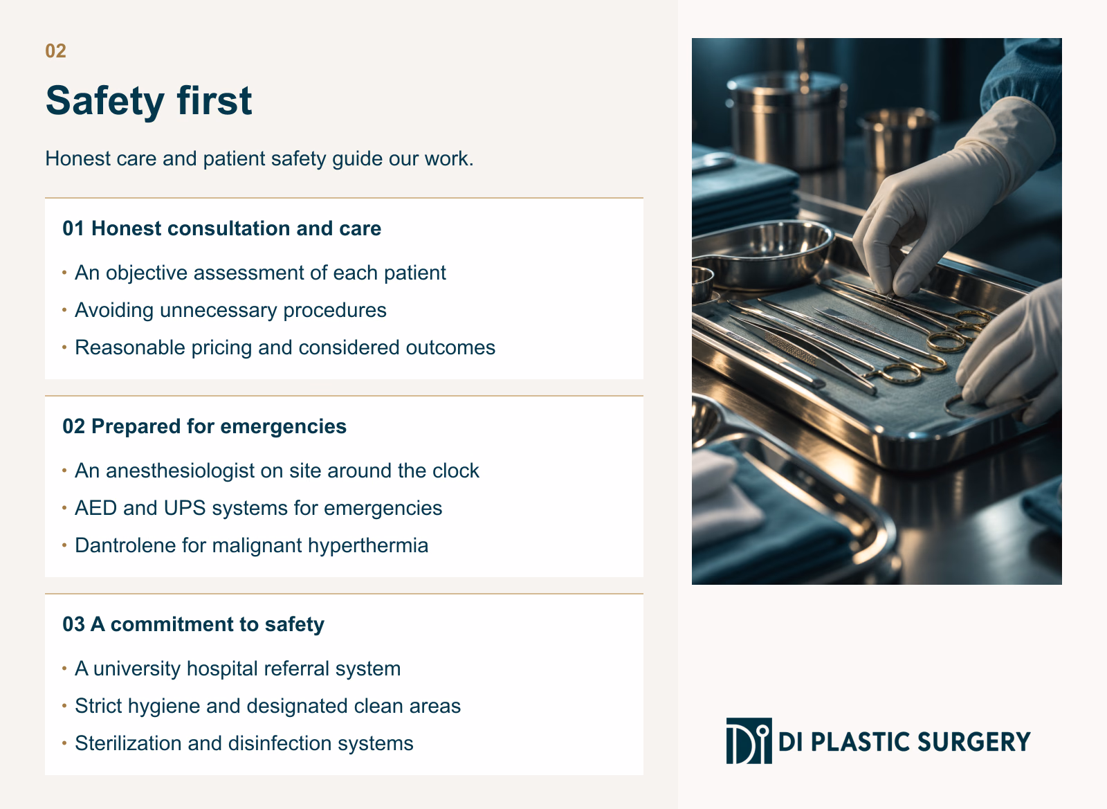 02
Safety first
Honest care and patient safety guide our work.
Honest consultation and care
An objective assessment of each patient
Avoiding unnecessary procedures
Reasonable pricing and considered outcomes
Prepared for emergencies
An anesthesiologist on site around the clock
AED and UPS systems for emergencies
Dantrolene for malignant hyperthermia
A commitment to safety
A university hospital referral system
Strict hygiene and designated clean areas
Sterilization and disinfection systems