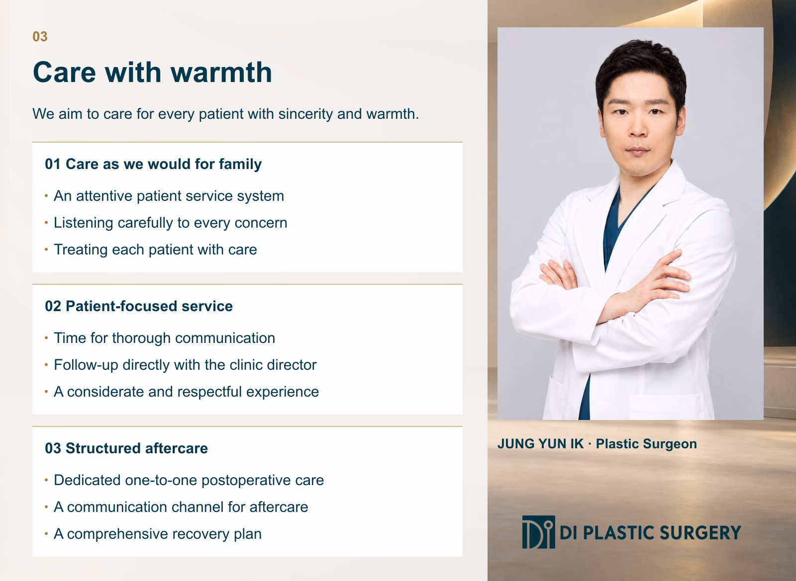 03
Care with warmth
We aim to care for every patient with sincerity and warmth.
Care as we would for family
An attentive patient service system
Listening carefully to every concern
Treating each patient with care
Patient-focused service
Time for thorough communication
Follow-up directly with the clinic director
A considerate and respectful experience
Structured aftercare
Dedicated one-to-one postoperative care
A communication channel for aftercare
A comprehensive recovery plan
JUNG YUN IK
Plastic Surgeon